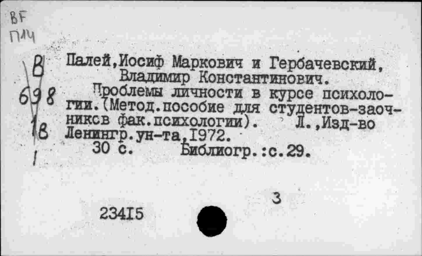 ﻿Падей,Иосиф Маркович и Гербачевский, Владимир Константинович.
Проблемы личности в курсе психологии ЛМетод.пособие для студентов-заочников фак. психологии). л Л.,Изд-во Ленингр.ун-та,1972.
30 с. Библиогр. :с.29.
3
23415